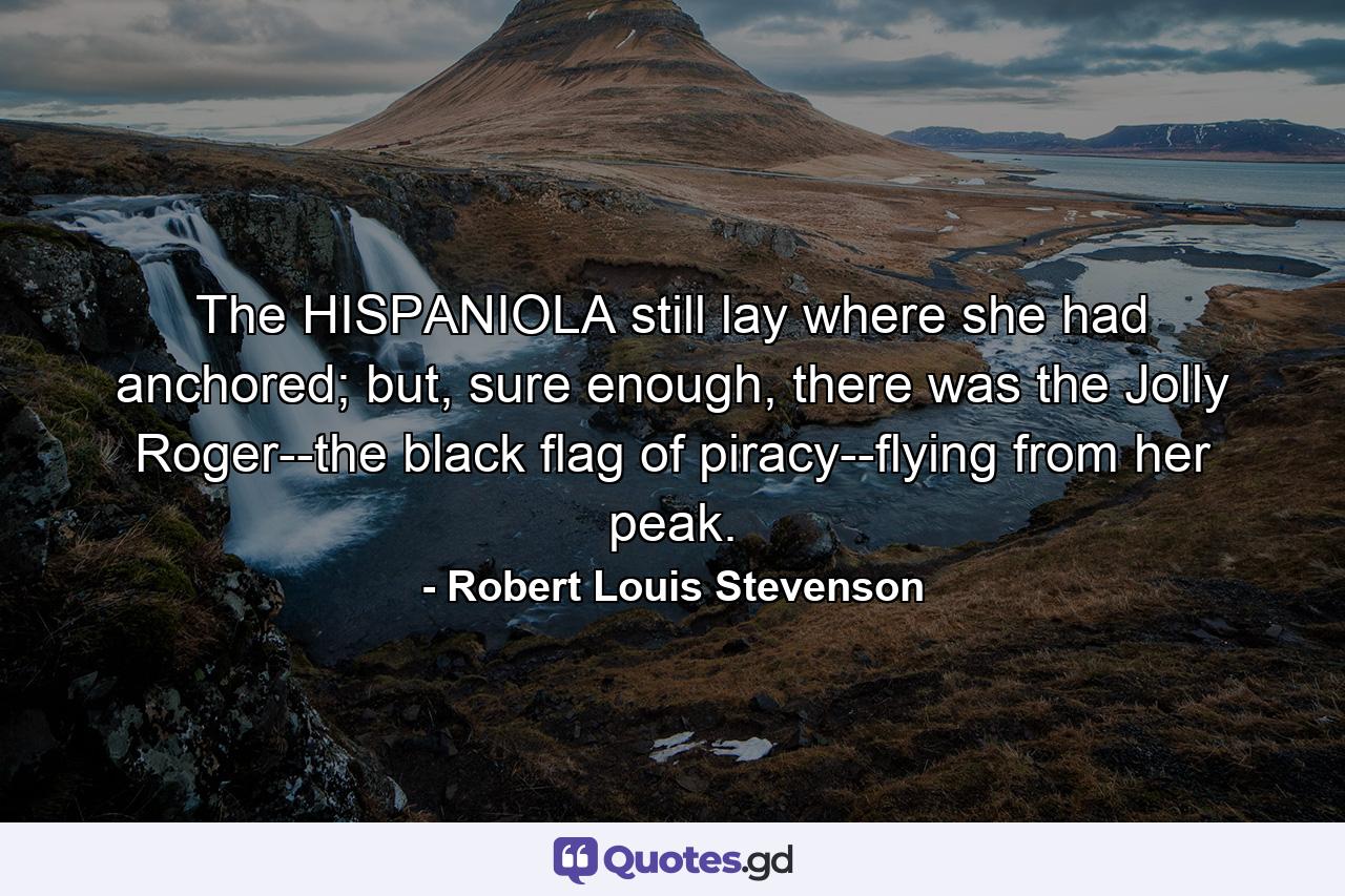 The HISPANIOLA still lay where she had anchored; but, sure enough, there was the Jolly Roger--the black flag of piracy--flying from her peak. - Quote by Robert Louis Stevenson