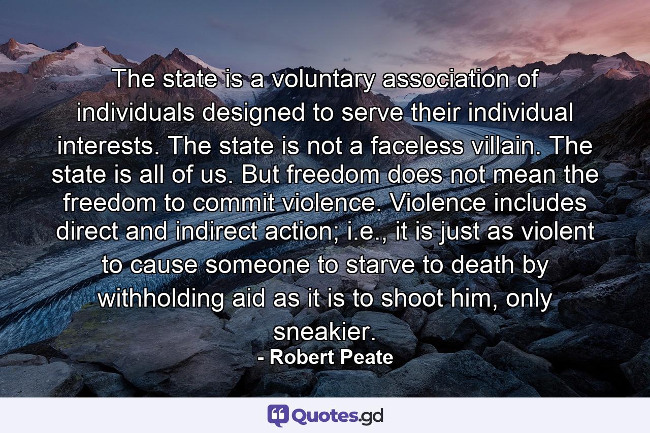 The state is a voluntary association of individuals designed to serve their individual interests. The state is not a faceless villain. The state is all of us. But freedom does not mean the freedom to commit violence. Violence includes direct and indirect action; i.e., it is just as violent to cause someone to starve to death by withholding aid as it is to shoot him, only sneakier. - Quote by Robert Peate