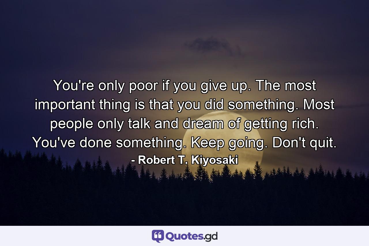 You're only poor if you give up. The most important thing is that you did something. Most people only talk and dream of getting rich. You've done something. Keep going. Don't quit. - Quote by Robert T. Kiyosaki