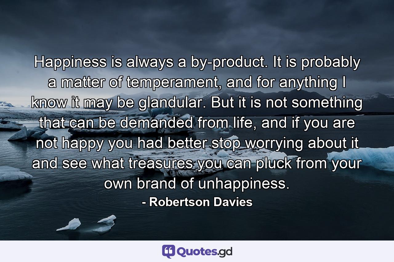 Happiness is always a by-product. It is probably a matter of temperament, and for anything I know it may be glandular. But it is not something that can be demanded from life, and if you are not happy you had better stop worrying about it and see what treasures you can pluck from your own brand of unhappiness. - Quote by Robertson Davies