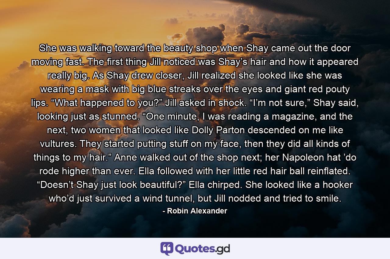 She was walking toward the beauty shop when Shay came out the door moving fast. The first thing Jill noticed was Shay’s hair and how it appeared really big. As Shay drew closer, Jill realized she looked like she was wearing a mask with big blue streaks over the eyes and giant red pouty lips. “What happened to you?” Jill asked in shock. “I’m not sure,” Shay said, looking just as stunned. “One minute, I was reading a magazine, and the next, two women that looked like Dolly Parton descended on me like vultures. They started putting stuff on my face, then they did all kinds of things to my hair.” Anne walked out of the shop next; her Napoleon hat ’do rode higher than ever. Ella followed with her little red hair ball reinflated. “Doesn’t Shay just look beautiful?” Ella chirped. She looked like a hooker who’d just survived a wind tunnel, but Jill nodded and tried to smile. - Quote by Robin Alexander