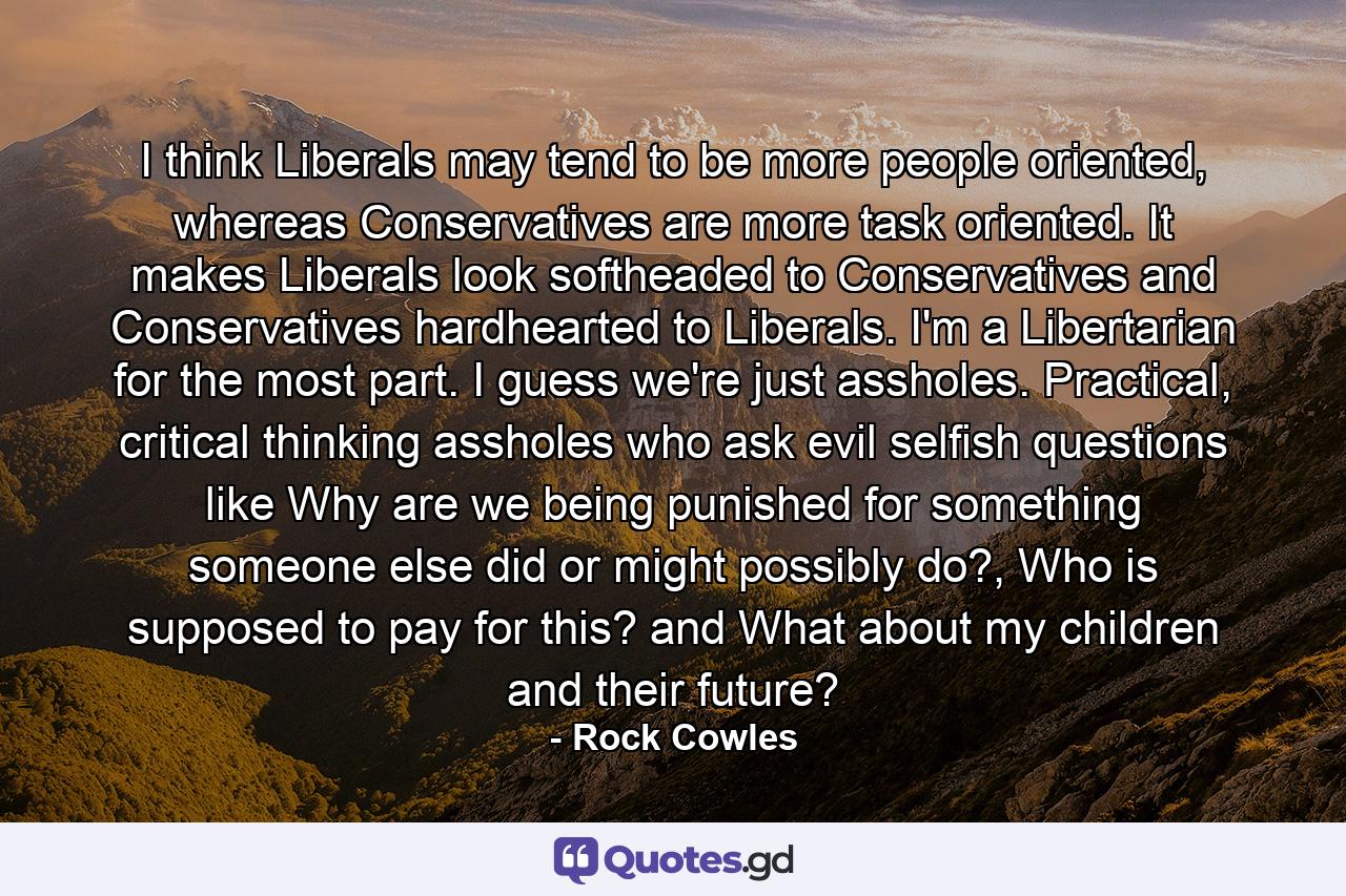 I think Liberals may tend to be more people oriented, whereas Conservatives are more task oriented. It makes Liberals look softheaded to Conservatives and Conservatives hardhearted to Liberals. I'm a Libertarian for the most part. I guess we're just assholes. Practical, critical thinking assholes who ask evil selfish questions like Why are we being punished for something someone else did or might possibly do?, Who is supposed to pay for this? and What about my children and their future? - Quote by Rock Cowles