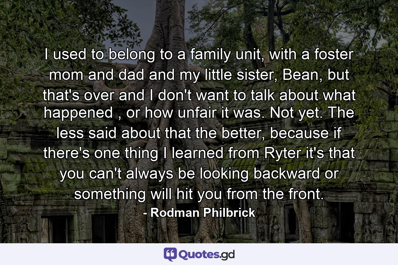 I used to belong to a family unit, with a foster mom and dad and my little sister, Bean, but that's over and I don't want to talk about what happened , or how unfair it was. Not yet. The less said about that the better, because if there's one thing I learned from Ryter it's that you can't always be looking backward or something will hit you from the front. - Quote by Rodman Philbrick