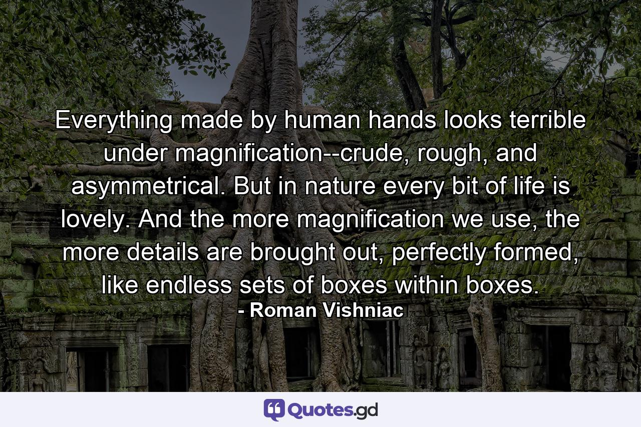 Everything made by human hands looks terrible under magnification--crude, rough, and asymmetrical. But in nature every bit of life is lovely. And the more magnification we use, the more details are brought out, perfectly formed, like endless sets of boxes within boxes. - Quote by Roman Vishniac