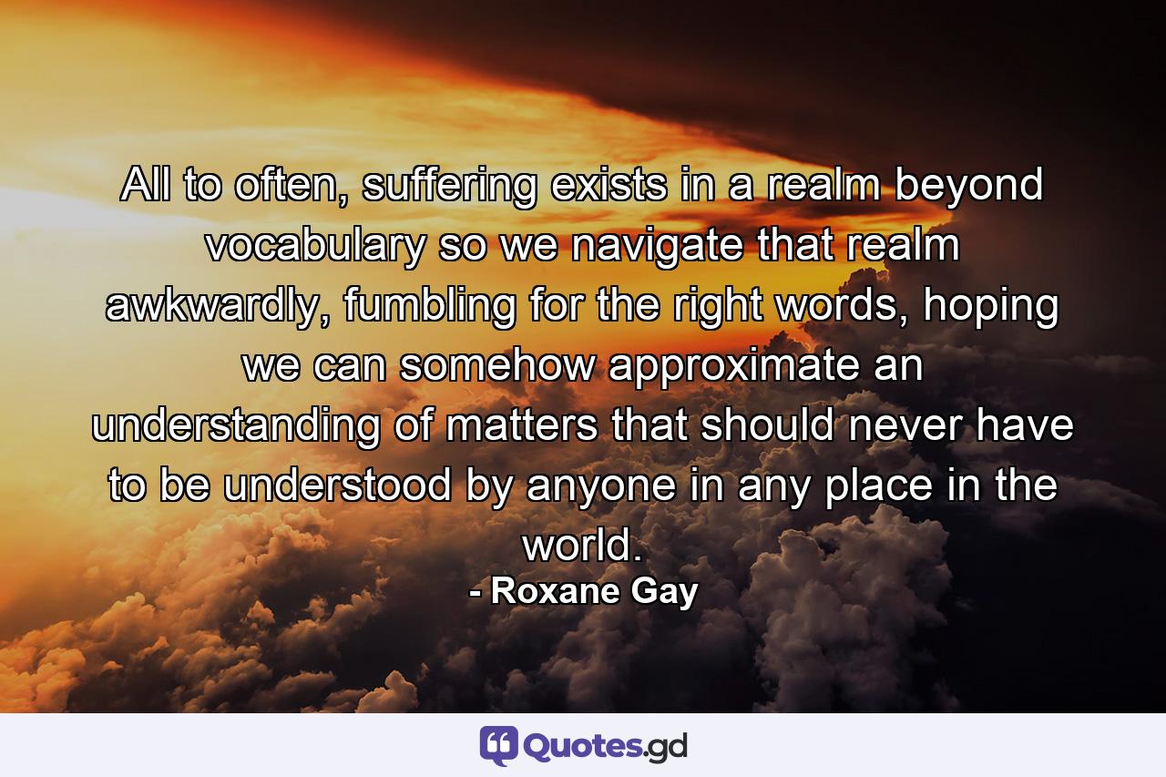 All to often, suffering exists in a realm beyond vocabulary so we navigate that realm awkwardly, fumbling for the right words, hoping we can somehow approximate an understanding of matters that should never have to be understood by anyone in any place in the world. - Quote by Roxane Gay