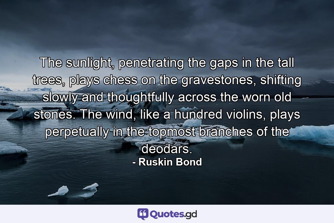 The sunlight, penetrating the gaps in the tall trees, plays chess on the gravestones, shifting slowly and thoughtfully across the worn old stones. The wind, like a hundred violins, plays perpetually in the topmost branches of the deodars. - Quote by Ruskin Bond