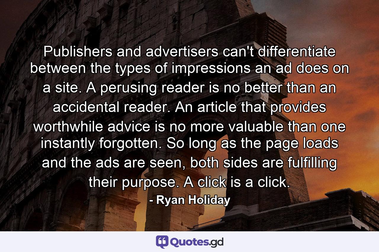 Publishers and advertisers can't differentiate between the types of impressions an ad does on a site. A perusing reader is no better than an accidental reader. An article that provides worthwhile advice is no more valuable than one instantly forgotten. So long as the page loads and the ads are seen, both sides are fulfilling their purpose. A click is a click. - Quote by Ryan Holiday