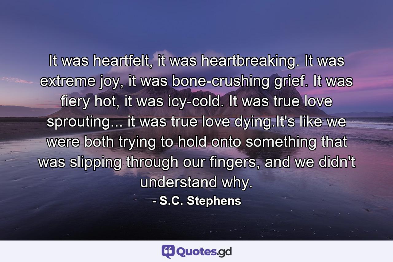 It was heartfelt, it was heartbreaking. It was extreme joy, it was bone-crushing grief. It was fiery hot, it was icy-cold. It was true love sprouting... it was true love dying.It's like we were both trying to hold onto something that was slipping through our fingers, and we didn't understand why. - Quote by S.C. Stephens