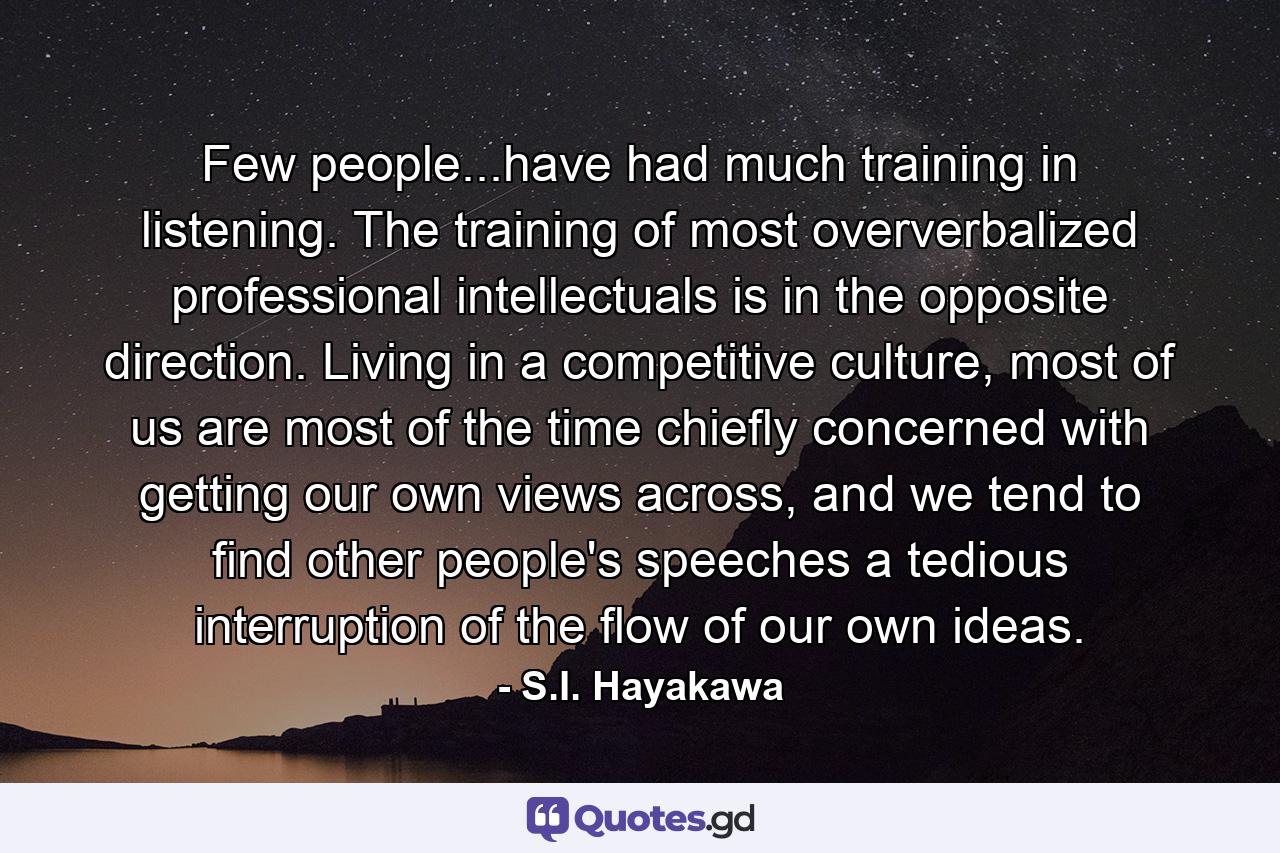 Few people...have had much training in listening. The training of most oververbalized professional intellectuals is in the opposite direction. Living in a competitive culture, most of us are most of the time chiefly concerned with getting our own views across, and we tend to find other people's speeches a tedious interruption of the flow of our own ideas. - Quote by S.I. Hayakawa