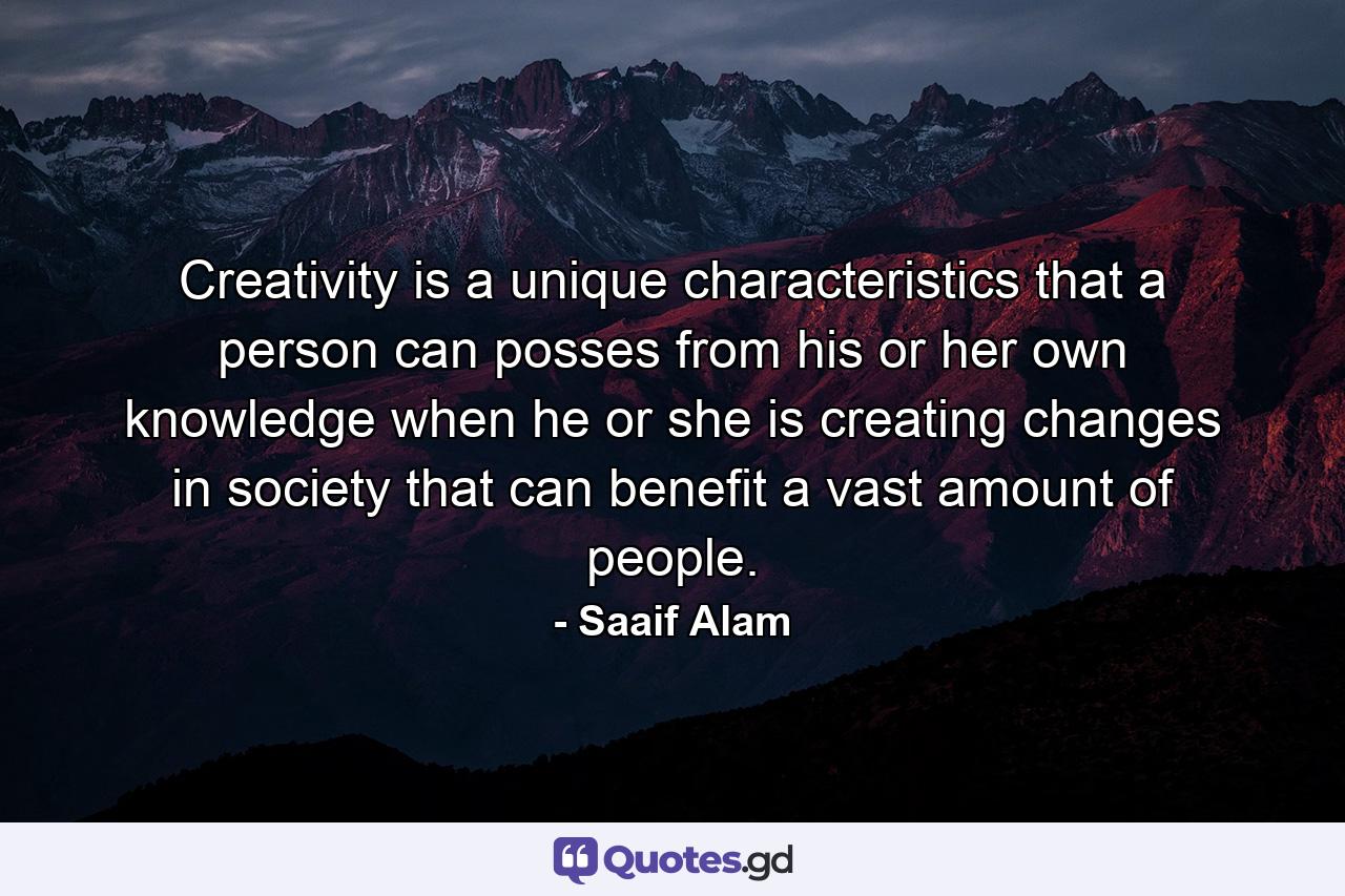 Creativity is a unique characteristics that a person can posses from his or her own knowledge when he or she is creating changes in society that can benefit a vast amount of people. - Quote by Saaif Alam