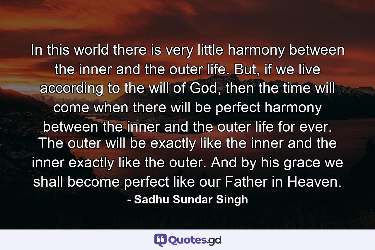 In this world there is very little harmony between the inner and the outer life. But, if we live according to the will of God, then the time will come when there will be perfect harmony between the inner and the outer life for ever. The outer will be exactly like the inner and the inner exactly like the outer. And by his grace we shall become perfect like our Father in Heaven. - Quote by Sadhu Sundar Singh