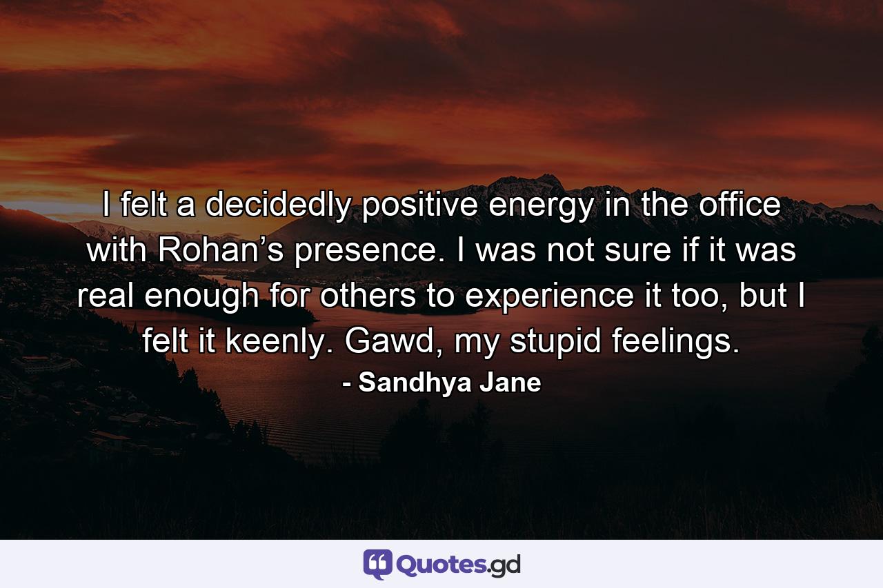 I felt a decidedly positive energy in the office with Rohan’s presence. I was not sure if it was real enough for others to experience it too, but I felt it keenly. Gawd, my stupid feelings. - Quote by Sandhya Jane