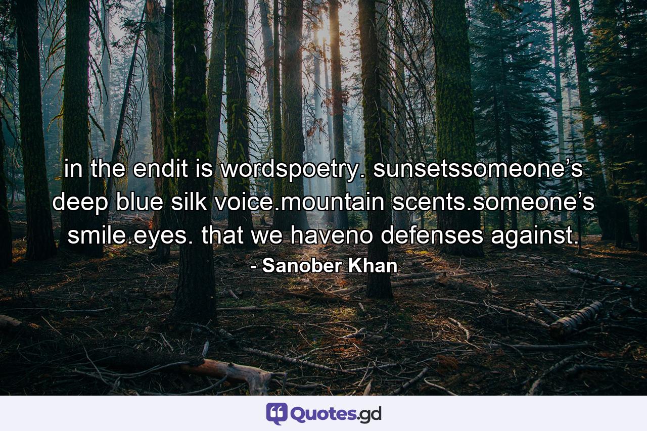 in the endit is wordspoetry. sunsetssomeone’s deep blue silk voice.mountain scents.someone’s smile.eyes. that we haveno defenses against. - Quote by Sanober Khan