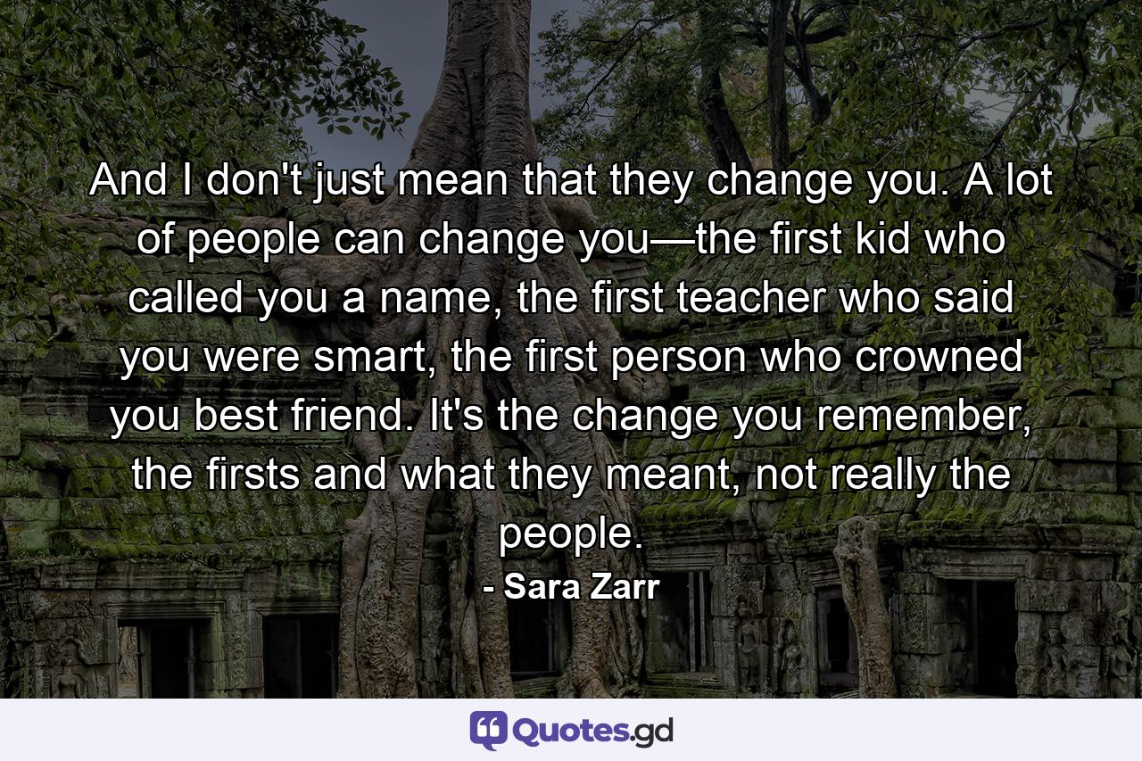 And I don't just mean that they change you. A lot of people can change you—the first kid who called you a name, the first teacher who said you were smart, the first person who crowned you best friend. It's the change you remember, the firsts and what they meant, not really the people. - Quote by Sara Zarr