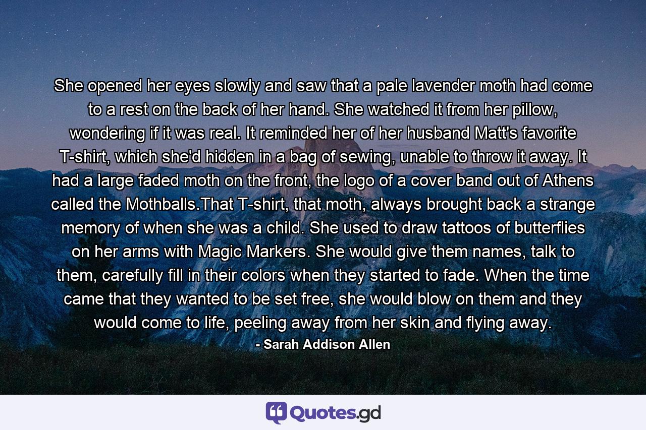 She opened her eyes slowly and saw that a pale lavender moth had come to a rest on the back of her hand. She watched it from her pillow, wondering if it was real. It reminded her of her husband Matt's favorite T-shirt, which she'd hidden in a bag of sewing, unable to throw it away. It had a large faded moth on the front, the logo of a cover band out of Athens called the Mothballs.That T-shirt, that moth, always brought back a strange memory of when she was a child. She used to draw tattoos of butterflies on her arms with Magic Markers. She would give them names, talk to them, carefully fill in their colors when they started to fade. When the time came that they wanted to be set free, she would blow on them and they would come to life, peeling away from her skin and flying away. - Quote by Sarah Addison Allen