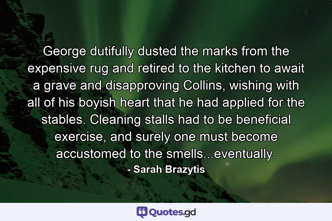 George dutifully dusted the marks from the expensive rug and retired to the kitchen to await a grave and disapproving Collins, wishing with all of his boyish heart that he had applied for the stables. Cleaning stalls had to be beneficial exercise, and surely one must become accustomed to the smells...eventually. - Quote by Sarah Brazytis