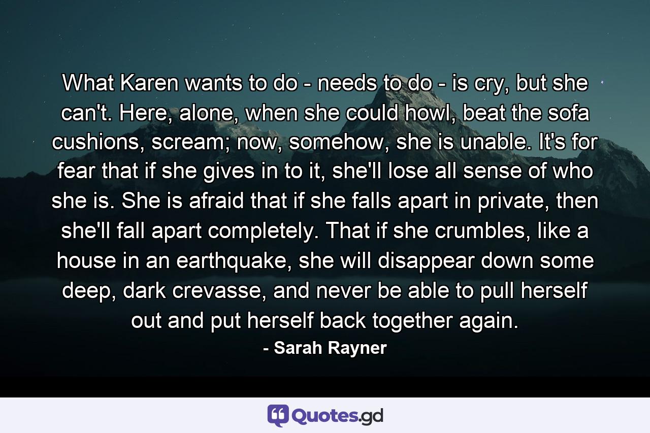 What Karen wants to do - needs to do - is cry, but she can't. Here, alone, when she could howl, beat the sofa cushions, scream; now, somehow, she is unable. It's for fear that if she gives in to it, she'll lose all sense of who she is. She is afraid that if she falls apart in private, then she'll fall apart completely. That if she crumbles, like a house in an earthquake, she will disappear down some deep, dark crevasse, and never be able to pull herself out and put herself back together again. - Quote by Sarah Rayner