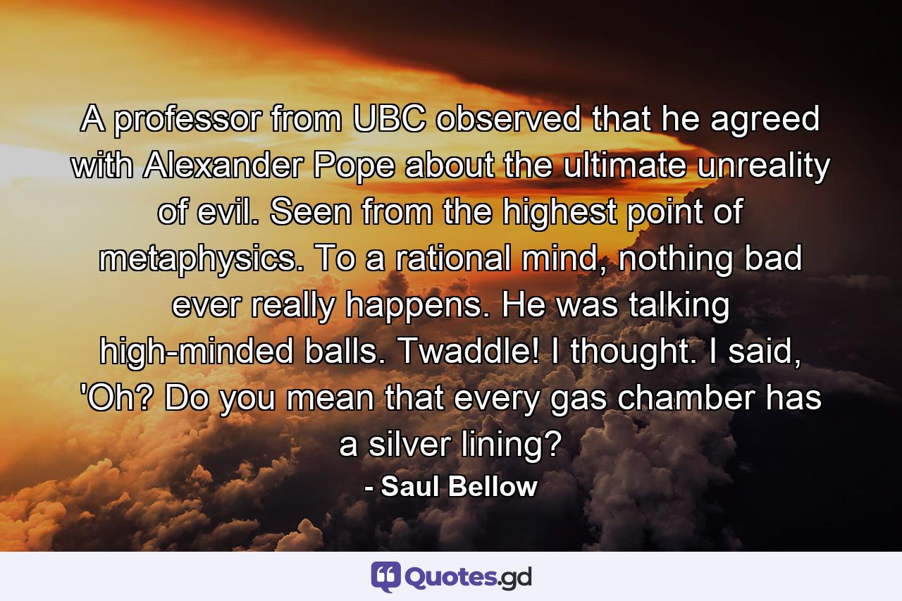 A professor from UBC observed that he agreed with Alexander Pope about the ultimate unreality of evil. Seen from the highest point of metaphysics. To a rational mind, nothing bad ever really happens. He was talking high-minded balls. Twaddle! I thought. I said, 'Oh? Do you mean that every gas chamber has a silver lining? - Quote by Saul Bellow