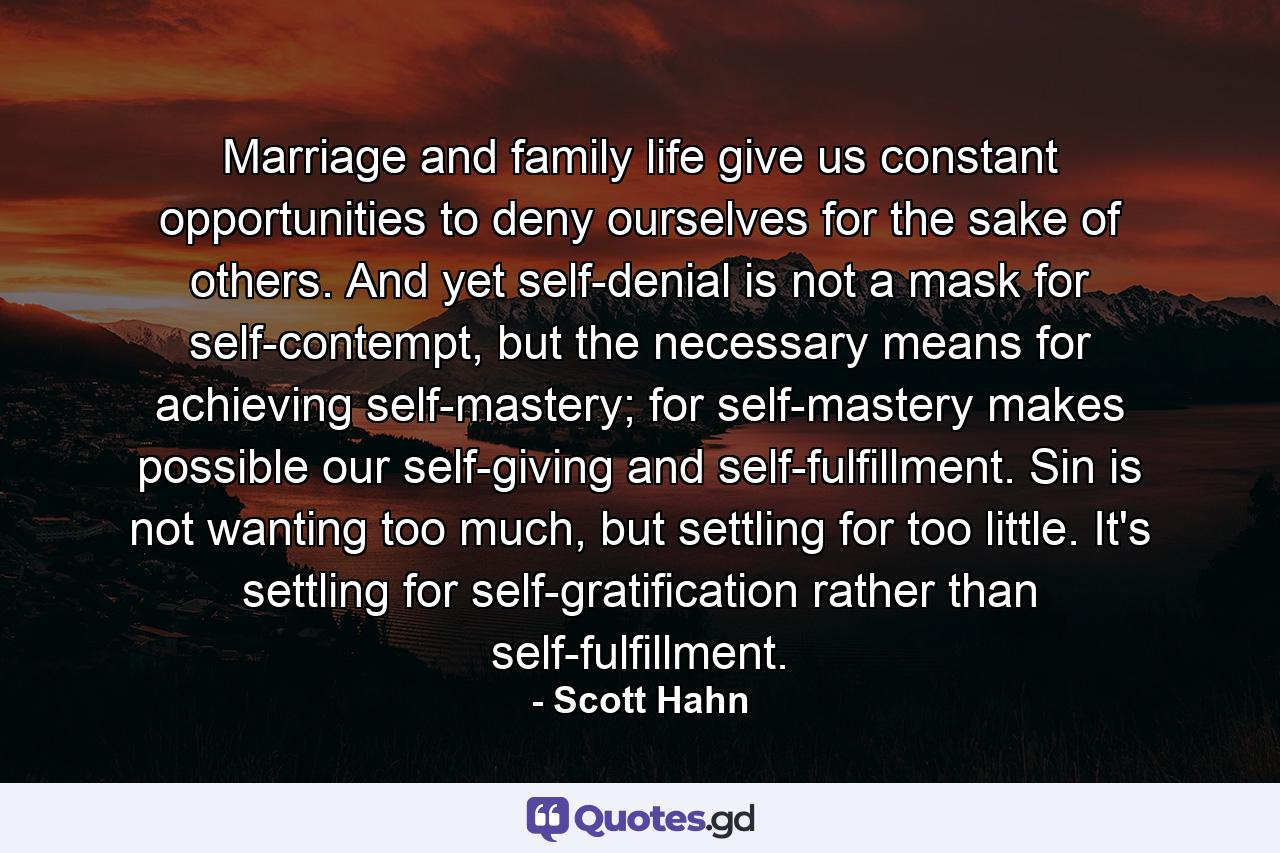 Marriage and family life give us constant opportunities to deny ourselves for the sake of others. And yet self-denial is not a mask for self-contempt, but the necessary means for achieving self-mastery; for self-mastery makes possible our self-giving and self-fulfillment. Sin is not wanting too much, but settling for too little. It's settling for self-gratification rather than self-fulfillment. - Quote by Scott Hahn