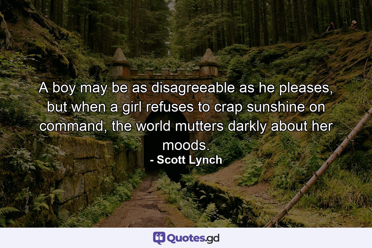 A boy may be as disagreeable as he pleases, but when a girl refuses to crap sunshine on command, the world mutters darkly about her moods. - Quote by Scott Lynch