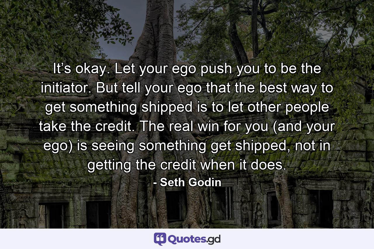 It’s okay. Let your ego push you to be the initiator. But tell your ego that the best way to get something shipped is to let other people take the credit. The real win for you (and your ego) is seeing something get shipped, not in getting the credit when it does. - Quote by Seth Godin