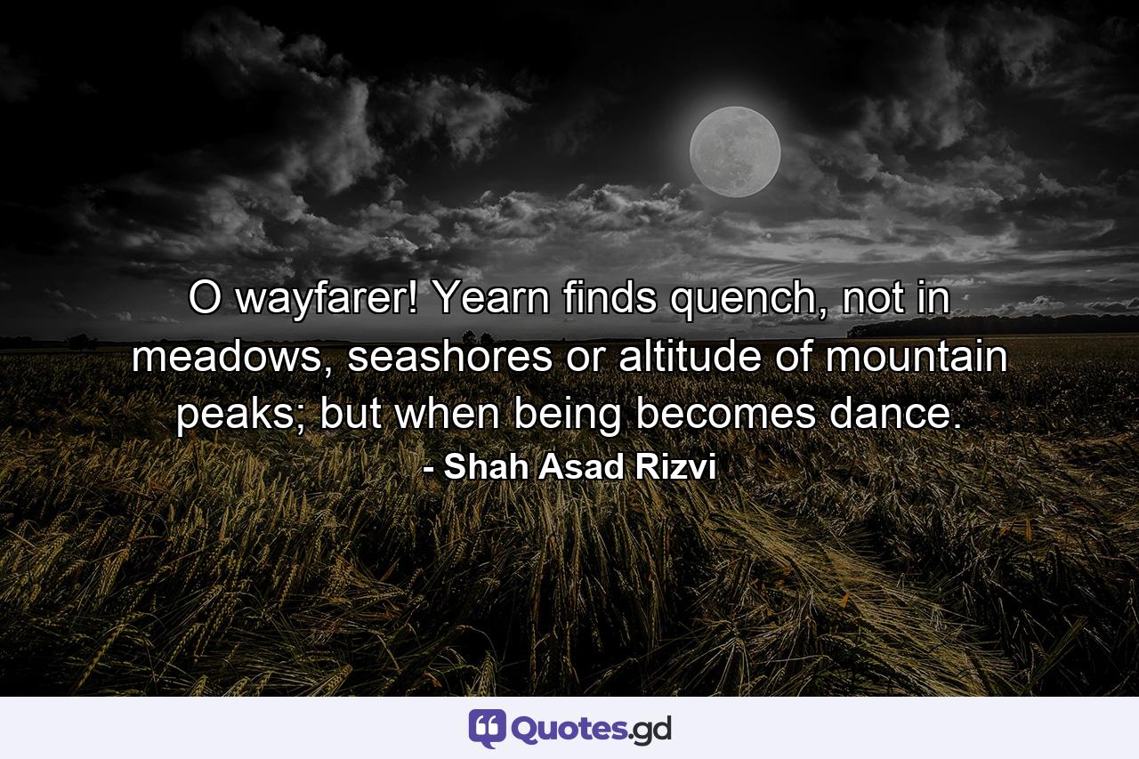 O wayfarer! Yearn finds quench, not in meadows, seashores or altitude of mountain peaks; but when being becomes dance. - Quote by Shah Asad Rizvi