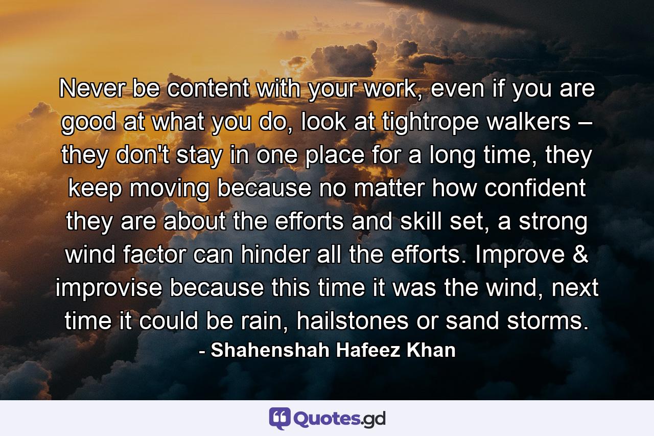 Never be content with your work, even if you are good at what you do, look at tightrope walkers – they don't stay in one place for a long time, they keep moving because no matter how confident they are about the efforts and skill set, a strong wind factor can hinder all the efforts. Improve & improvise because this time it was the wind, next time it could be rain, hailstones or sand storms. - Quote by Shahenshah Hafeez Khan