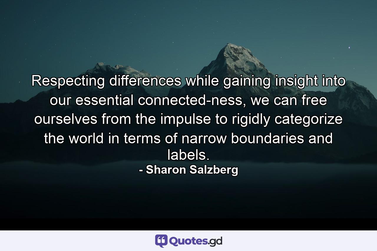 Respecting differences while gaining insight into our essential connected-ness, we can free ourselves from the impulse to rigidly categorize the world in terms of narrow boundaries and labels. - Quote by Sharon Salzberg