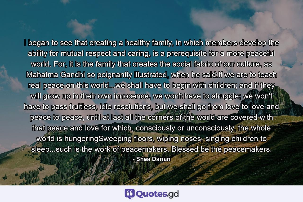 I began to see that creating a healthy family, in which members develop the ability for mutual respect and caring, is a prerequisite for a more peaceful world. For, it is the family that creates the social fabric of our culture, as Mahatma Gandhi so poignantly illustrated, when he said:If we are to teach real peace on this world...we shall have to begin with children; and if they will grow up in their own innocence, we won't have to struggle; we won't have to pass fruitless, idle resolutions, but we shall go from love to love and peace to peace, until at last all the corners of the world are covered with that peace and love for which, consciously or unconsciously, the whole world is hungeringSweeping floors, wiping noses, singing children to sleep...such is the work of peacemakers. Blessed be the peacemakers. - Quote by Shea Darian