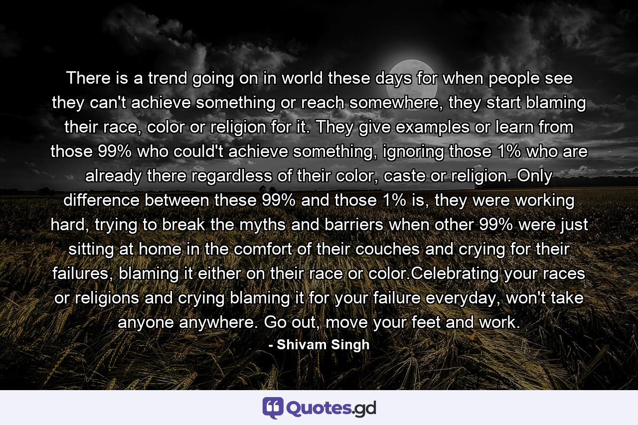 There is a trend going on in world these days for when people see they can't achieve something or reach somewhere, they start blaming their race, color or religion for it. They give examples or learn from those 99% who could't achieve something, ignoring those 1% who are already there regardless of their color, caste or religion. Only difference between these 99% and those 1% is, they were working hard, trying to break the myths and barriers when other 99% were just sitting at home in the comfort of their couches and crying for their failures, blaming it either on their race or color.Celebrating your races or religions and crying blaming it for your failure everyday, won't take anyone anywhere. Go out, move your feet and work. - Quote by Shivam Singh