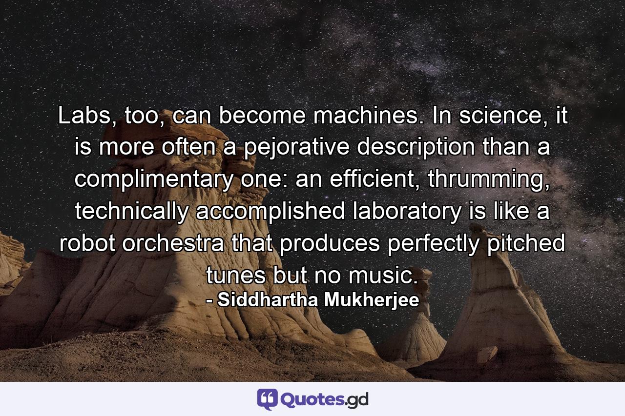 Labs, too, can become machines. In science, it is more often a pejorative description than a complimentary one: an efficient, thrumming, technically accomplished laboratory is like a robot orchestra that produces perfectly pitched tunes but no music. - Quote by Siddhartha Mukherjee