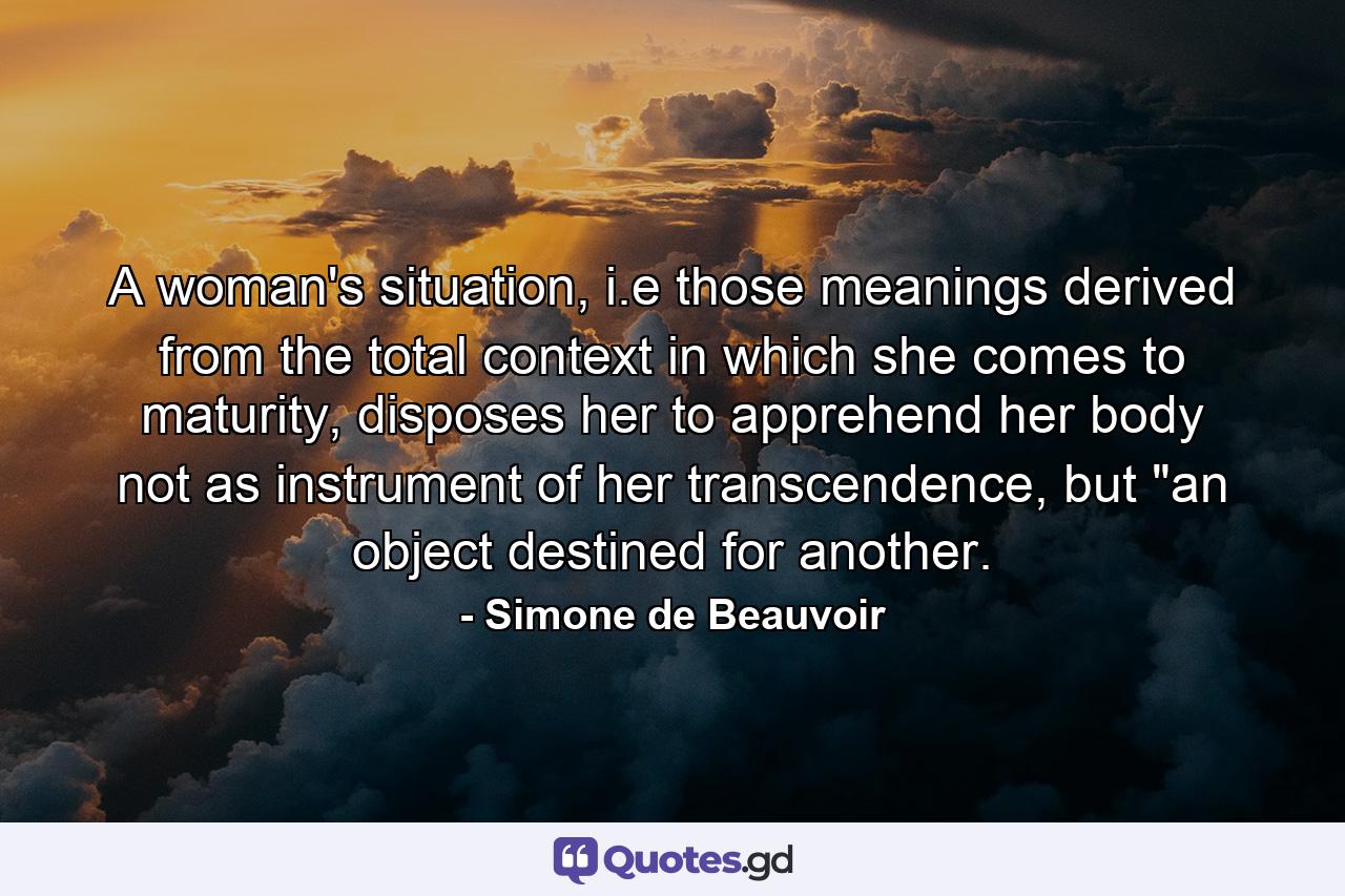 A woman's situation, i.e those meanings derived from the total context in which she comes to maturity, disposes her to apprehend her body not as instrument of her transcendence, but 