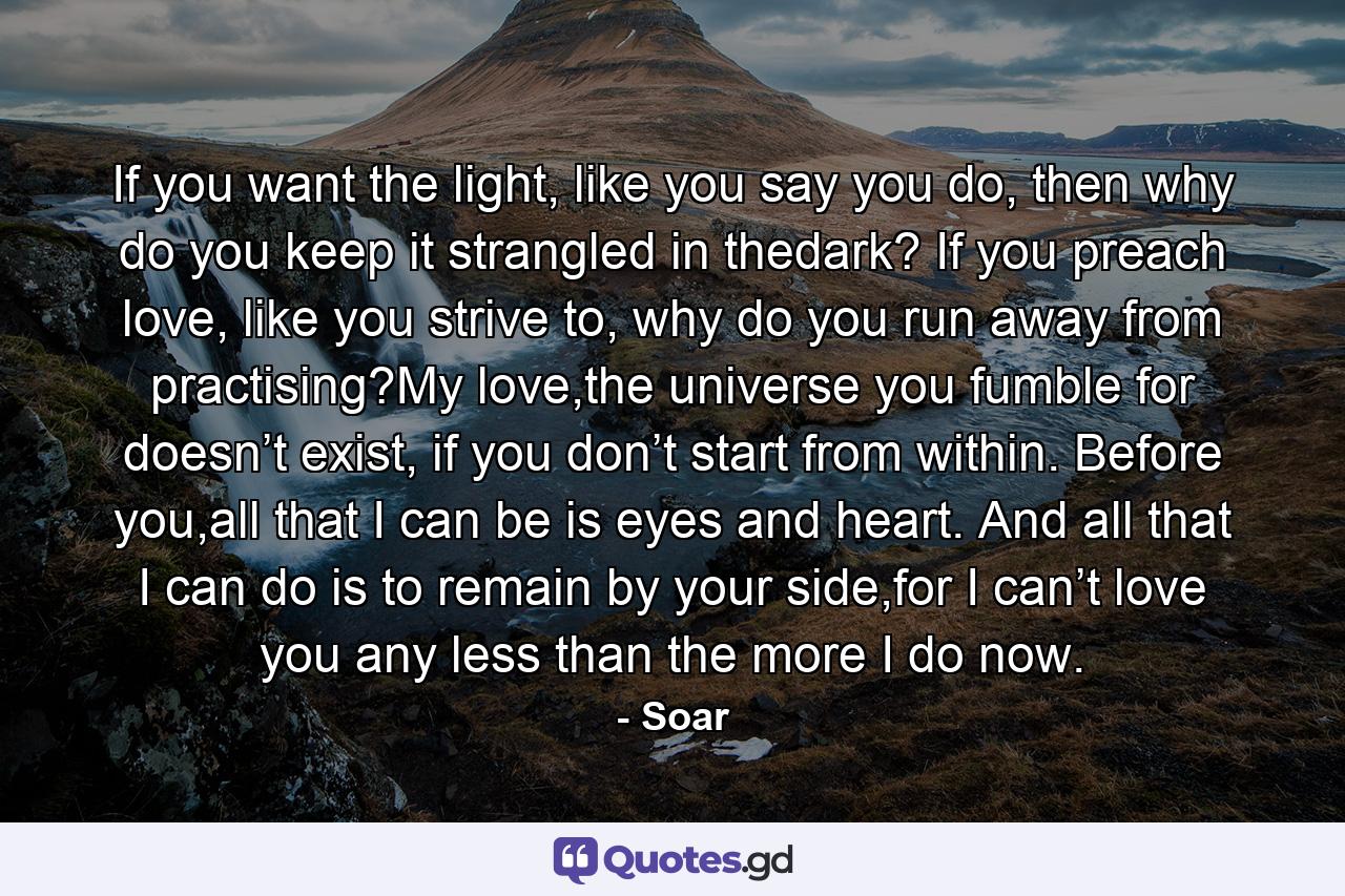 If you want the light, like you say you do, then why do you keep it strangled in thedark? If you preach love, like you strive to, why do you run away from practising?My love,the universe you fumble for doesn’t exist, if you don’t start from within. Before you,all that I can be is eyes and heart. And all that I can do is to remain by your side,for I can’t love you any less than the more I do now. - Quote by Soar