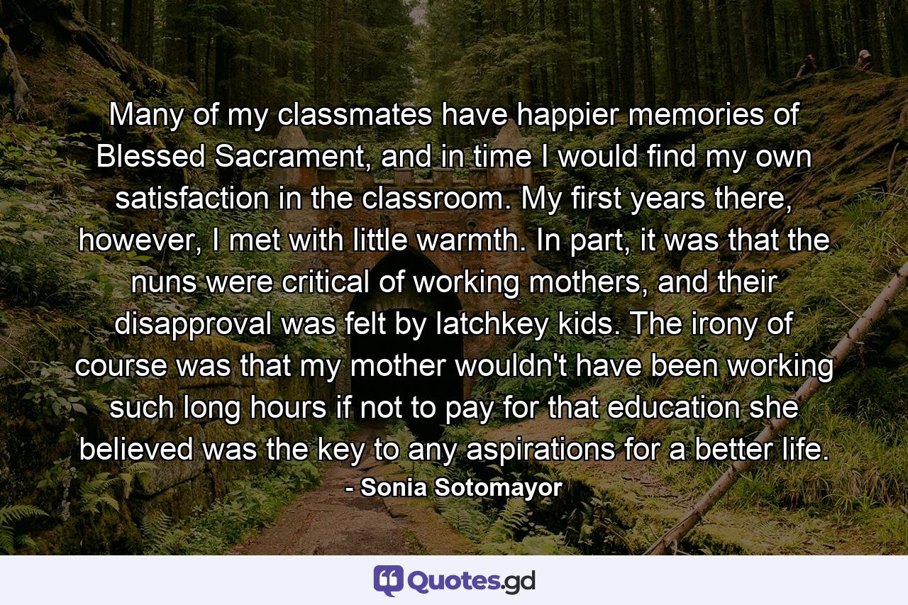 Many of my classmates have happier memories of Blessed Sacrament, and in time I would find my own satisfaction in the classroom. My first years there, however, I met with little warmth. In part, it was that the nuns were critical of working mothers, and their disapproval was felt by latchkey kids. The irony of course was that my mother wouldn't have been working such long hours if not to pay for that education she believed was the key to any aspirations for a better life. - Quote by Sonia Sotomayor