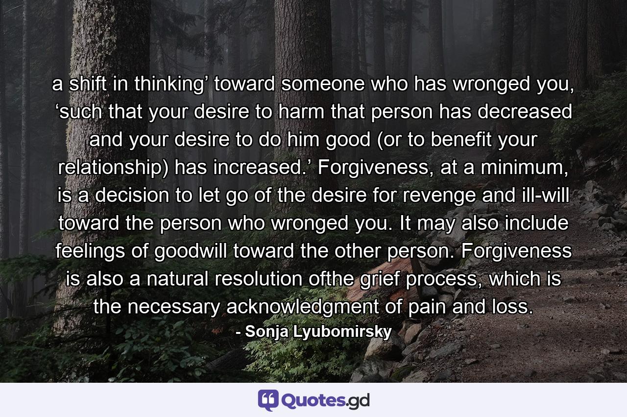 a shift in thinking’ toward someone who has wronged you, ‘such that your desire to harm that person has decreased and your desire to do him good (or to benefit your relationship) has increased.’ Forgiveness, at a minimum, is a decision to let go of the desire for revenge and ill-will toward the person who wronged you. It may also include feelings of goodwill toward the other person. Forgiveness is also a natural resolution ofthe grief process, which is the necessary acknowledgment of pain and loss. - Quote by Sonja Lyubomirsky