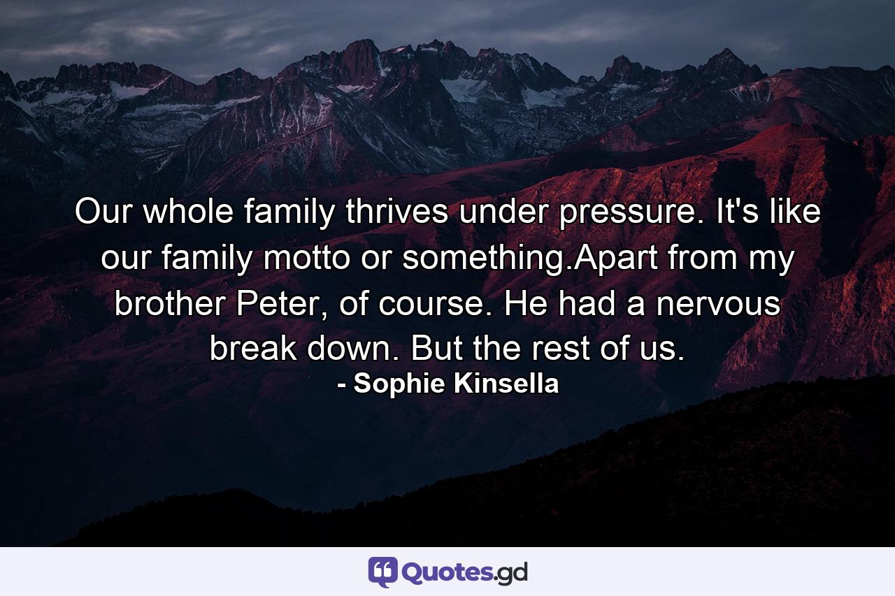 Our whole family thrives under pressure. It's like our family motto or something.Apart from my brother Peter, of course. He had a nervous break down. But the rest of us. - Quote by Sophie Kinsella