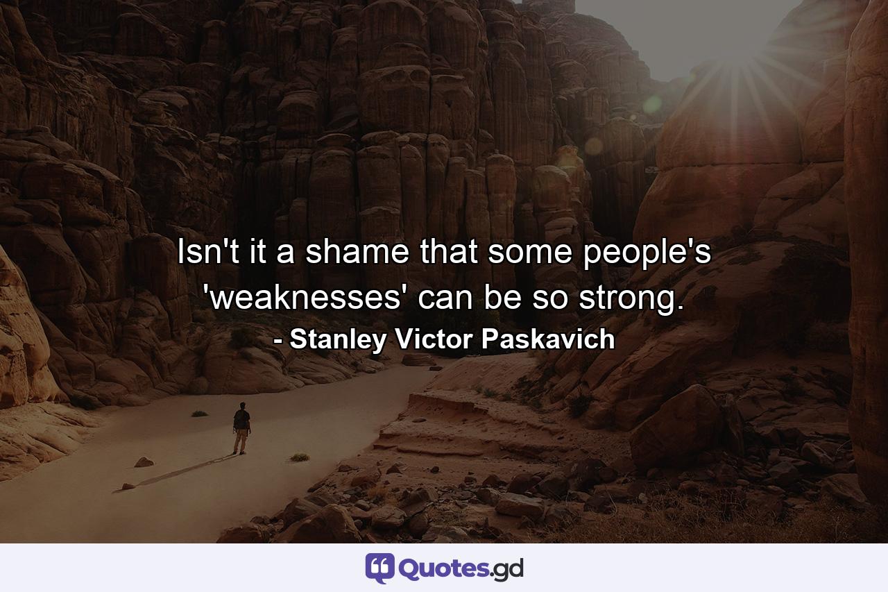 Isn't it a shame that some people's 'weaknesses' can be so strong. - Quote by Stanley Victor Paskavich