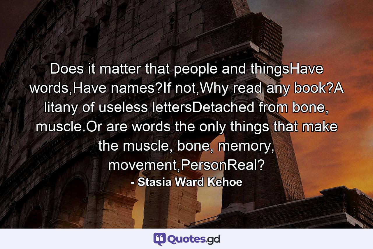 Does it matter that people and thingsHave words,Have names?If not,Why read any book?A litany of useless lettersDetached from bone, muscle.Or are words the only things that make the muscle, bone, memory, movement,PersonReal? - Quote by Stasia Ward Kehoe