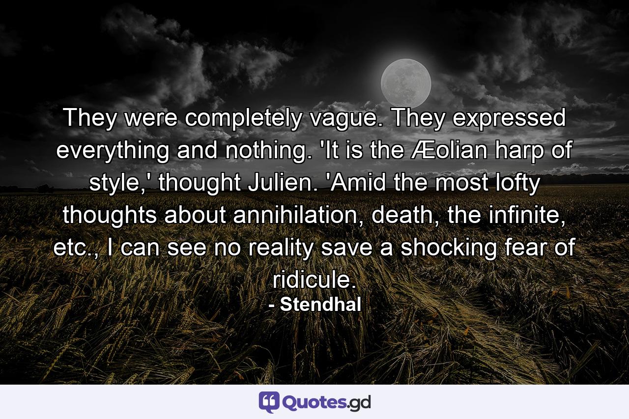 They were completely vague. They expressed everything and nothing. 'It is the Æolian harp of style,' thought Julien. 'Amid the most lofty thoughts about annihilation, death, the infinite, etc., I can see no reality save a shocking fear of ridicule. - Quote by Stendhal