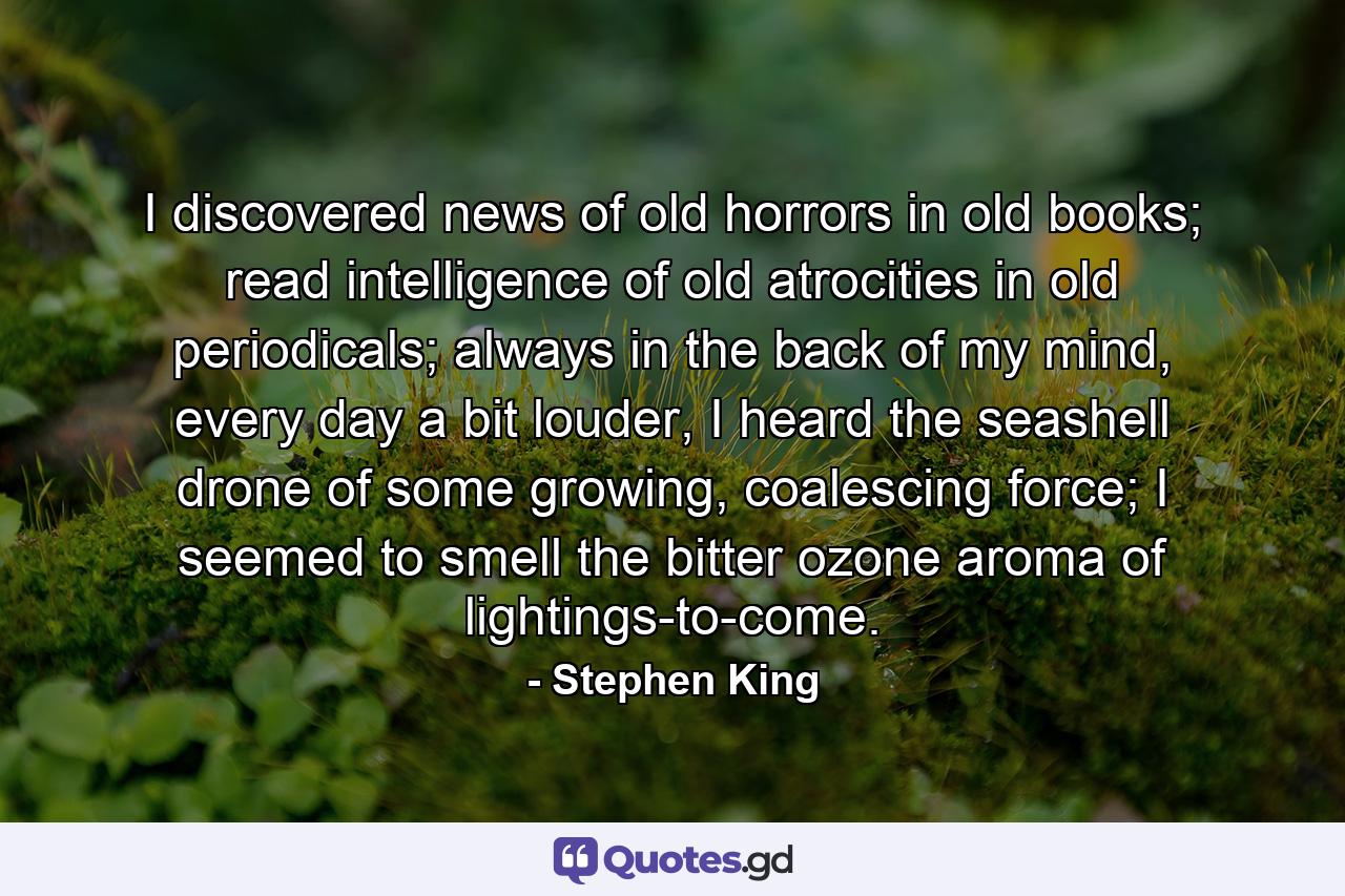 I discovered news of old horrors in old books; read intelligence of old atrocities in old periodicals; always in the back of my mind, every day a bit louder, I heard the seashell drone of some growing, coalescing force; I seemed to smell the bitter ozone aroma of lightings-to-come. - Quote by Stephen King