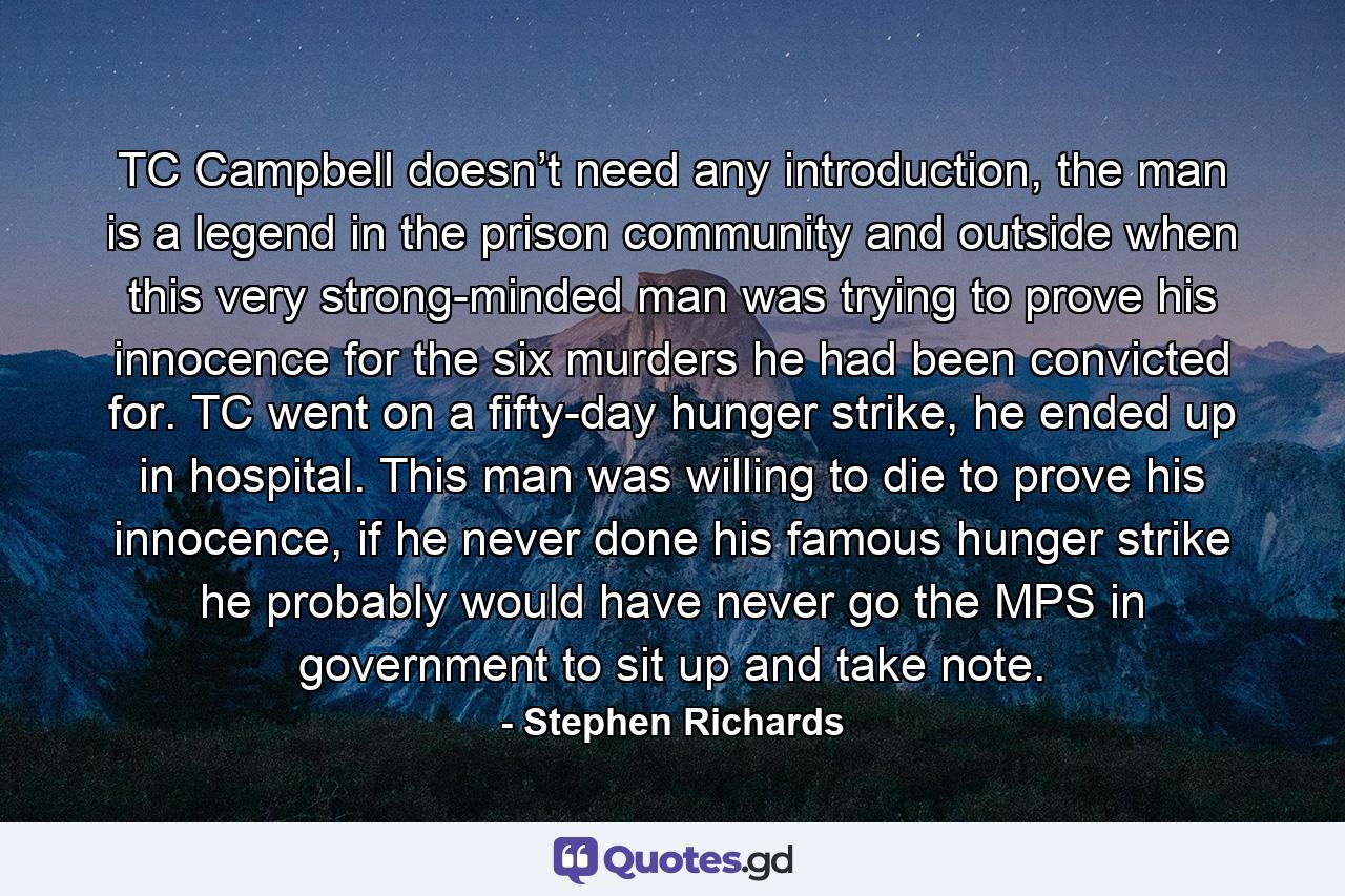 TC Campbell doesn’t need any introduction, the man is a legend in the prison community and outside when this very strong-minded man was trying to prove his innocence for the six murders he had been convicted for. TC went on a fifty-day hunger strike, he ended up in hospital. This man was willing to die to prove his innocence, if he never done his famous hunger strike he probably would have never go the MPS in government to sit up and take note. - Quote by Stephen Richards