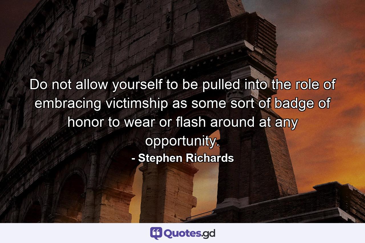 Do not allow yourself to be pulled into the role of embracing victimship as some sort of badge of honor to wear or flash around at any opportunity. - Quote by Stephen Richards