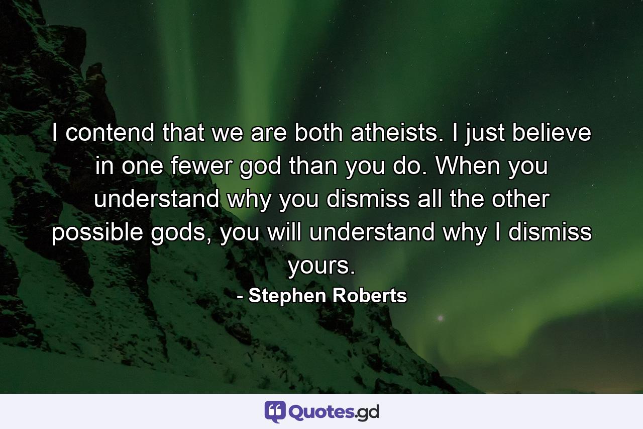 I contend that we are both atheists. I just believe in one fewer god than you do. When you understand why you dismiss all the other possible gods, you will understand why I dismiss yours. - Quote by Stephen Roberts