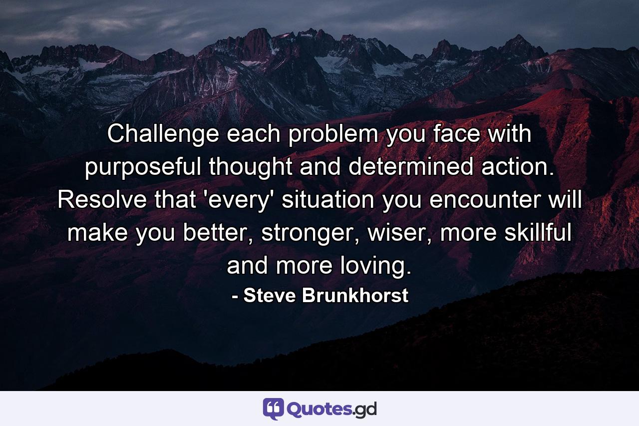 Challenge each problem you face with purposeful thought and determined action. Resolve that 'every' situation you encounter will make you better, stronger, wiser, more skillful and more loving. - Quote by Steve Brunkhorst