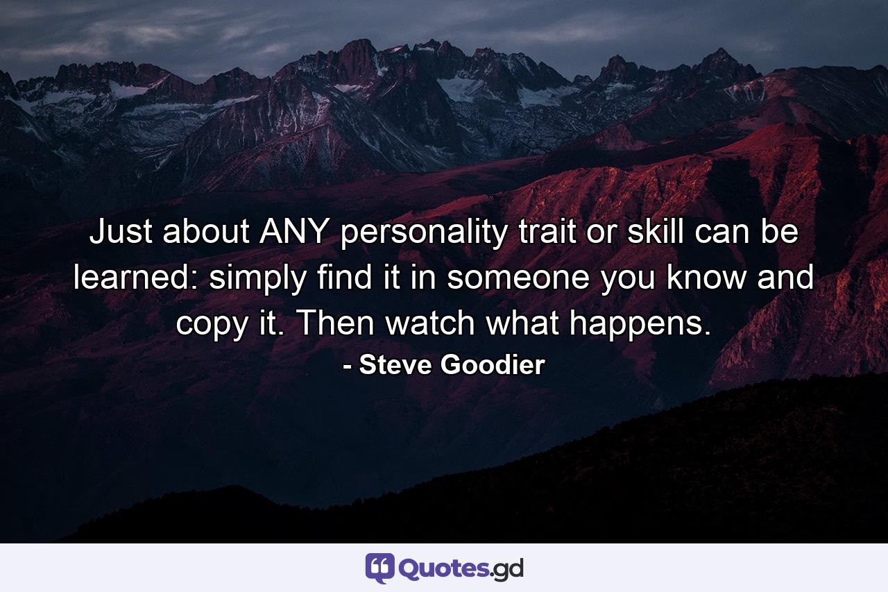 Just about ANY personality trait or skill can be learned: simply find it in someone you know and copy it. Then watch what happens. - Quote by Steve Goodier