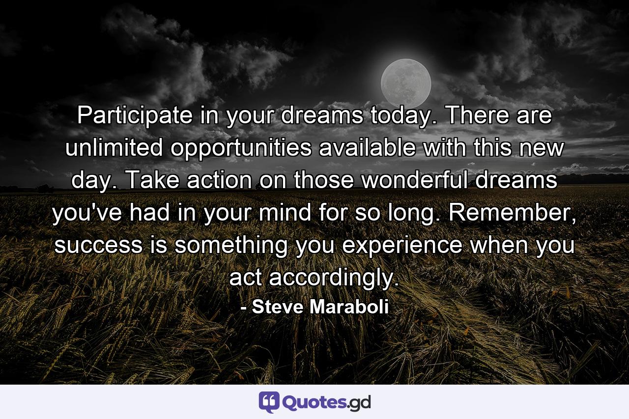 Participate in your dreams today. There are unlimited opportunities available with this new day. Take action on those wonderful dreams you've had in your mind for so long. Remember, success is something you experience when you act accordingly. - Quote by Steve Maraboli