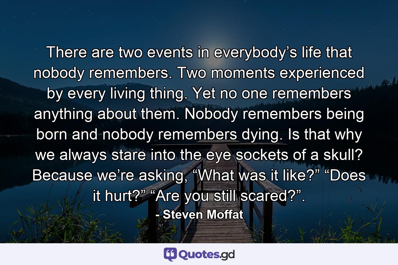 There are two events in everybody’s life that nobody remembers. Two moments experienced by every living thing. Yet no one remembers anything about them. Nobody remembers being born and nobody remembers dying. Is that why we always stare into the eye sockets of a skull? Because we’re asking, “What was it like?” “Does it hurt?” “Are you still scared?”. - Quote by Steven Moffat