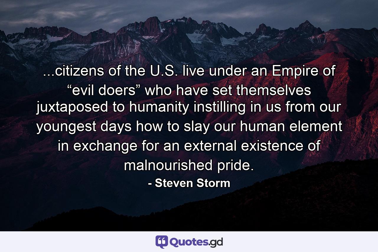 ...citizens of the U.S. live under an Empire of “evil doers” who have set themselves juxtaposed to humanity instilling in us from our youngest days how to slay our human element in exchange for an external existence of malnourished pride. - Quote by Steven Storm