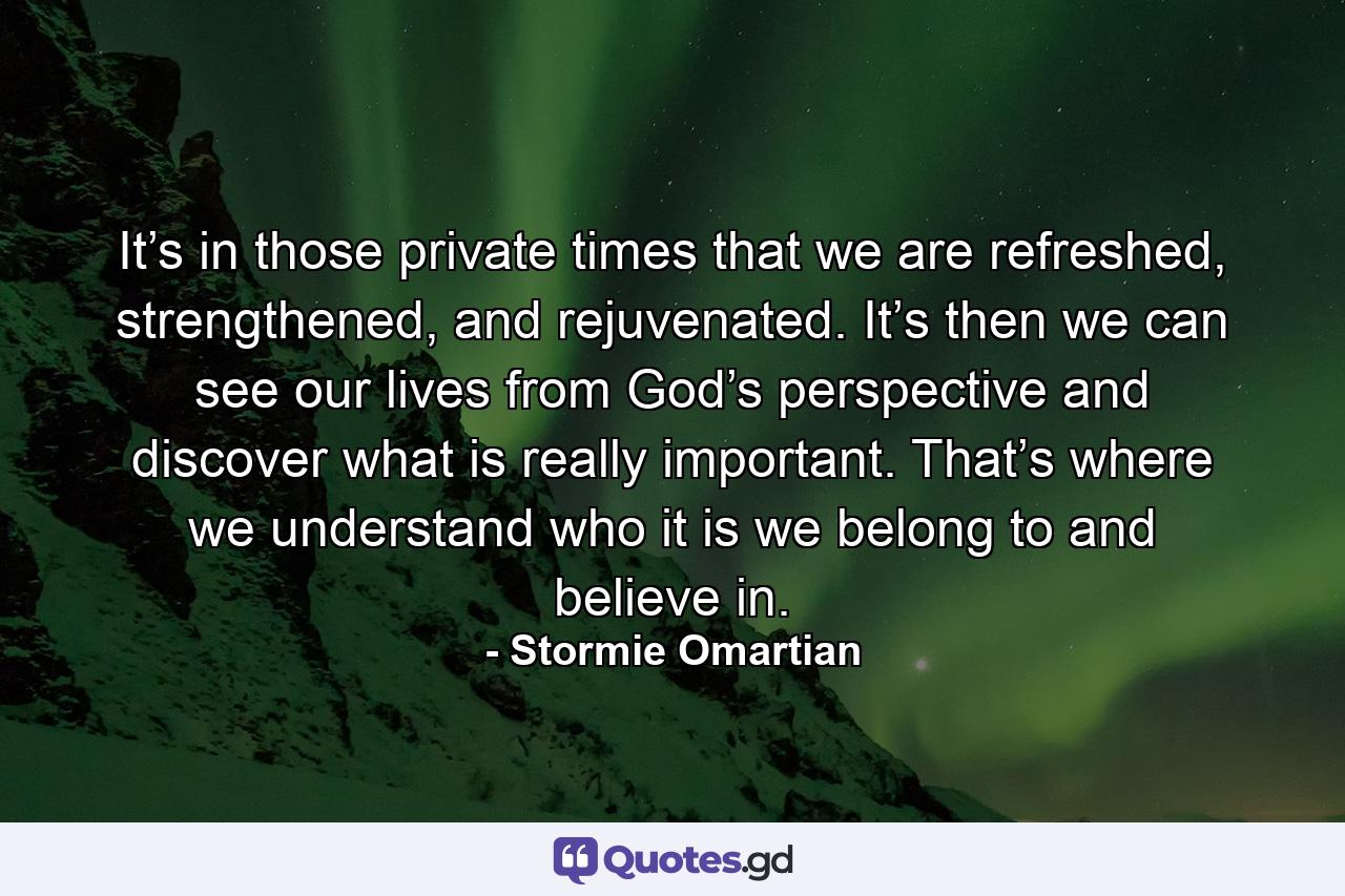 It’s in those private times that we are refreshed, strengthened, and rejuvenated. It’s then we can see our lives from God’s perspective and discover what is really important. That’s where we understand who it is we belong to and believe in. - Quote by Stormie Omartian