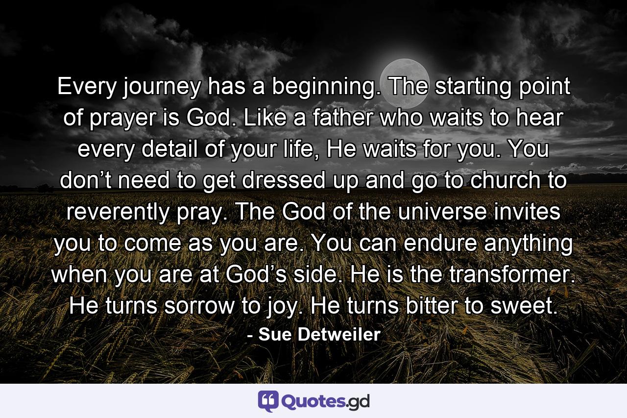 Every journey has a beginning. The starting point of prayer is God. Like a father who waits to hear every detail of your life, He waits for you. You don’t need to get dressed up and go to church to reverently pray. The God of the universe invites you to come as you are. You can endure anything when you are at God’s side. He is the transformer. He turns sorrow to joy. He turns bitter to sweet. - Quote by Sue Detweiler